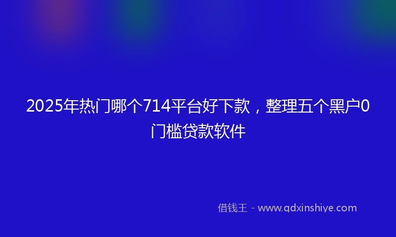 2025年热门哪个714平台好下款，整理五个黑户0门槛贷款软件