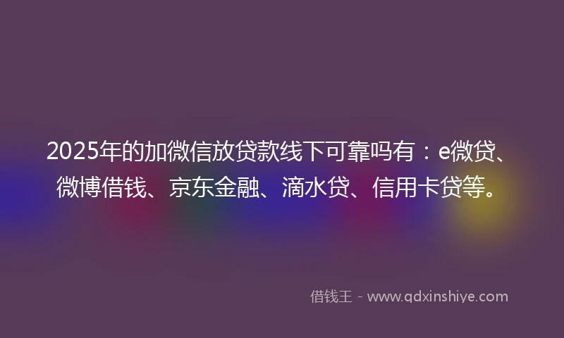 2025年的加微信放贷款线下可靠吗有：e微贷、微博借钱、京东金融、滴水贷、信用卡贷等。