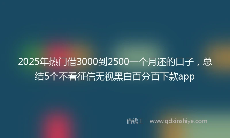 2025年热门借3000到2500一个月还的口子，总结5个不看征信无视黑白百分百下款app
