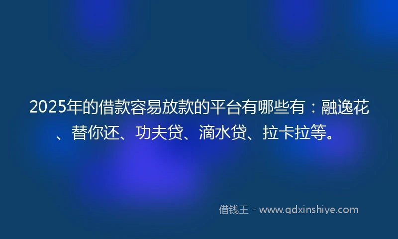 2025年的借款容易放款的平台有哪些有：融逸花、替你还、功夫贷、滴水贷、拉卡拉等。