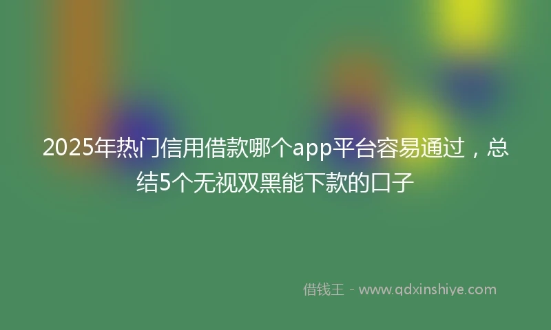2025年热门信用借款哪个app平台容易通过，总结5个无视双黑能下款的口子