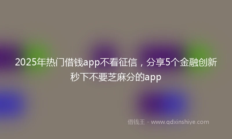 2025年热门借钱app不看征信，分享5个金融创新秒下不要芝麻分的app