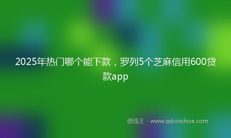 2025年热门哪个能下款，罗列5个芝麻信用600贷款app