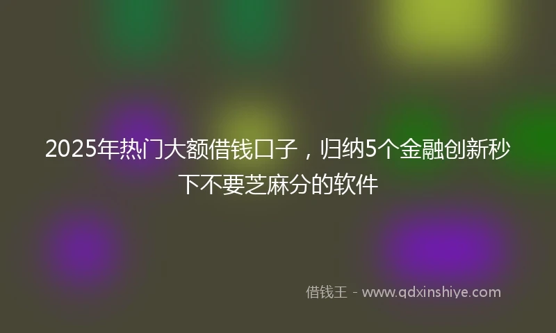 2025年热门大额借钱口子，归纳5个金融创新秒下不要芝麻分的软件