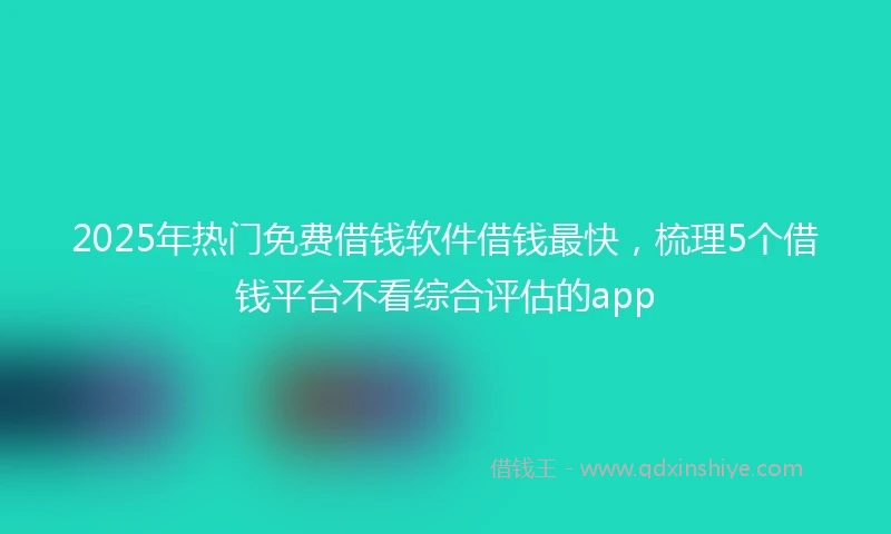 2025年热门免费借钱软件借钱最快，梳理5个借钱平台不看综合评估的app