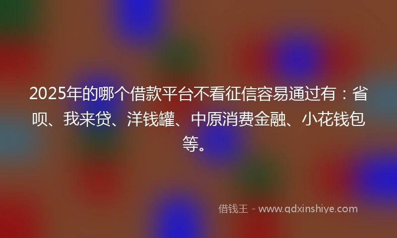 2025年的哪个借款平台不看征信容易通过有：省呗、我来贷、洋钱罐、中原消费金融、小花钱包等。