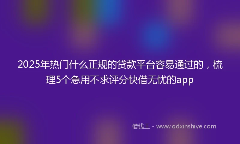 2025年热门什么正规的贷款平台容易通过的，梳理5个急用不求评分快借无忧的app
