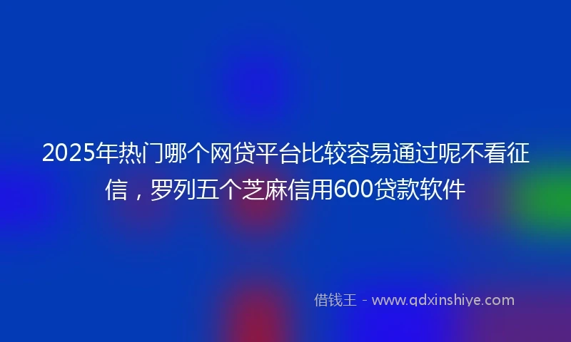 2025年热门哪个网贷平台比较容易通过呢不看征信，罗列五个芝麻信用600贷款软件