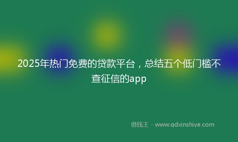 2025年热门免费的贷款平台，总结五个低门槛不查征信的app