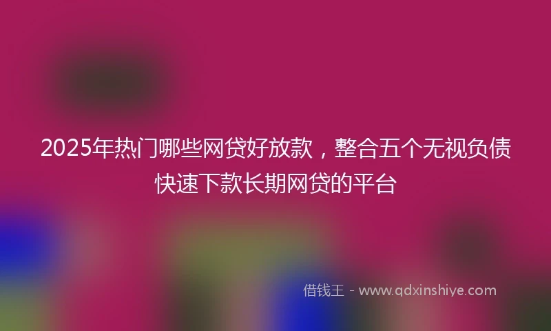 2025年热门哪些网贷好放款，整合五个无视负债快速下款长期网贷的平台