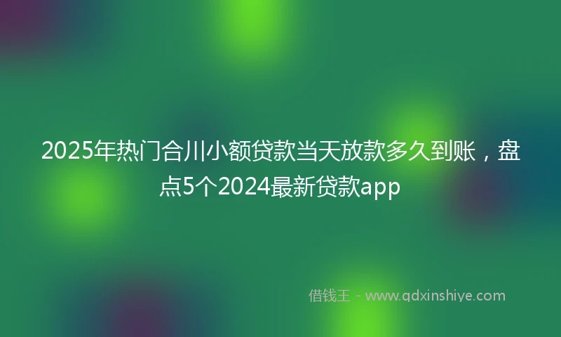 2025年热门合川小额贷款当天放款多久到账，盘点5个2024最新贷款app
