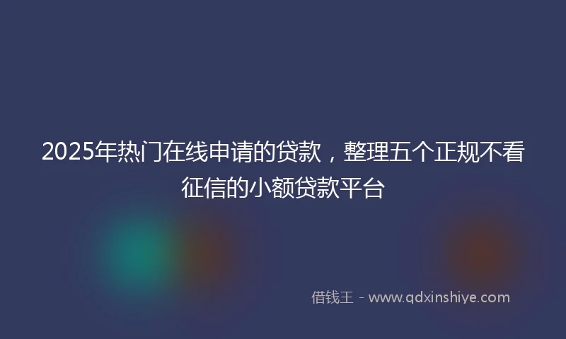 2025年热门在线申请的贷款，整理五个正规不看征信的小额贷款平台