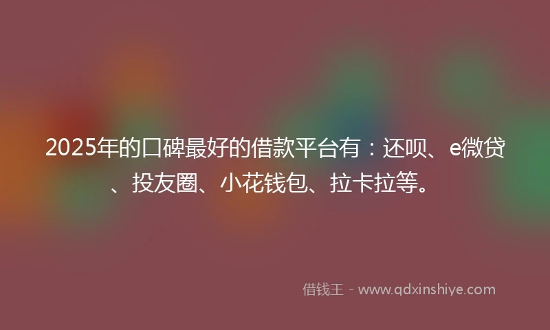 2025年的口碑最好的借款平台有：还呗、e微贷、投友圈、小花钱包、拉卡拉等。