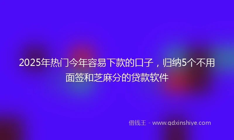 2025年热门今年容易下款的口子，归纳5个不用面签和芝麻分的贷款软件