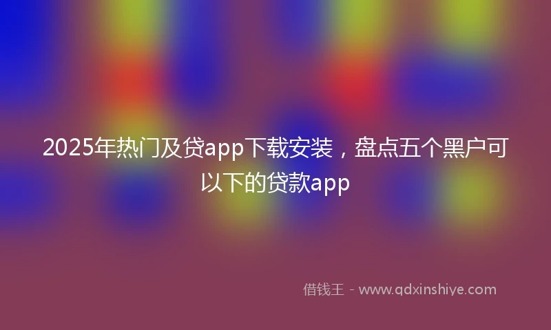 2025年热门及贷app下载安装，盘点五个黑户可以下的贷款app