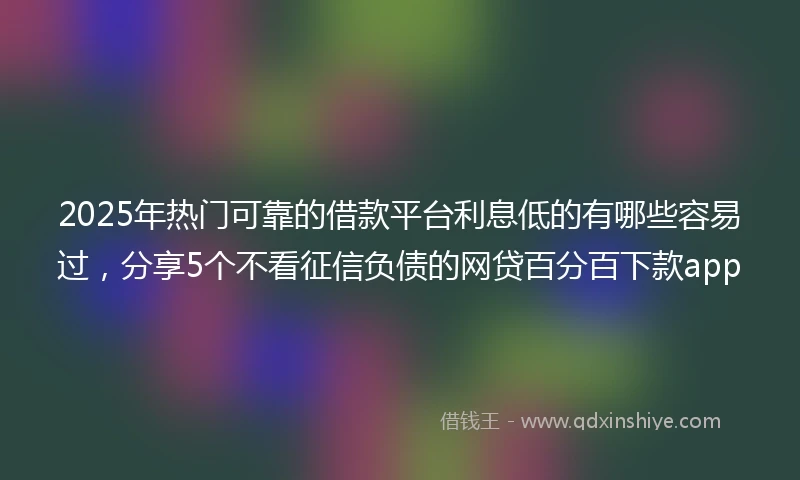 2025年热门可靠的借款平台利息低的有哪些容易过,分享5个不看征信负债的网贷百分百下款app