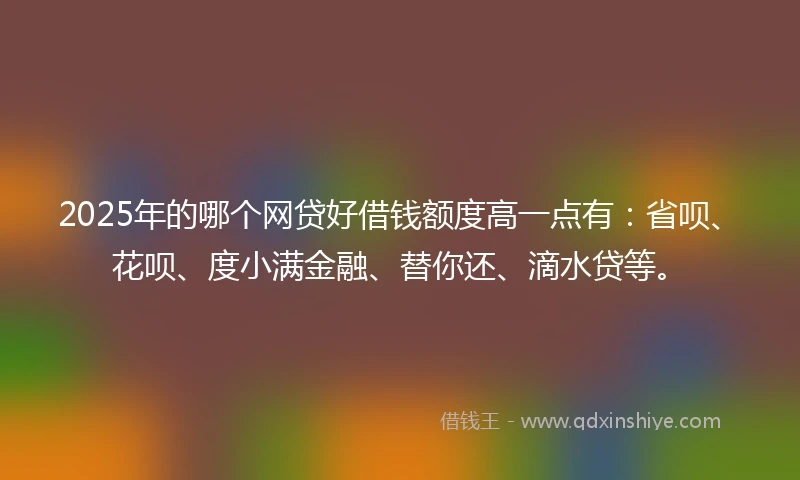 2025年的哪个网贷好借钱额度高一点有：省呗、花呗、度小满金融、替你还、滴水贷等。