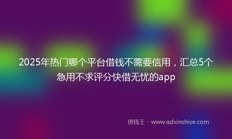 2025年热门哪个平台借钱不需要信用，汇总5个急用不求评分快借无忧的app