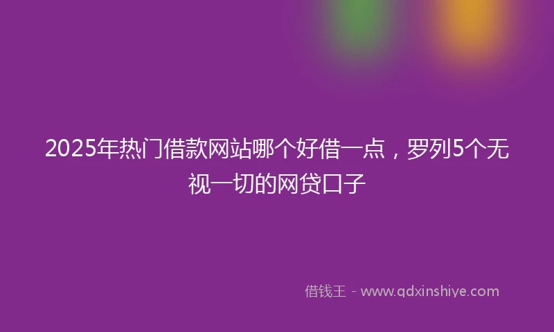 2025年热门借款网站哪个好借一点,罗列5个无视一切的网贷口子