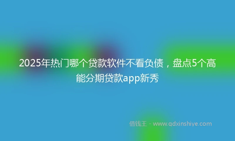 2025年热门哪个贷款软件不看负债，盘点5个高能分期贷款app新秀