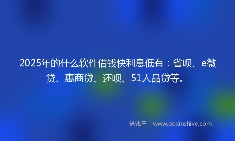 2025年的什么软件借钱快利息低有：省呗、e微贷、惠商贷、还呗、51人品贷等。