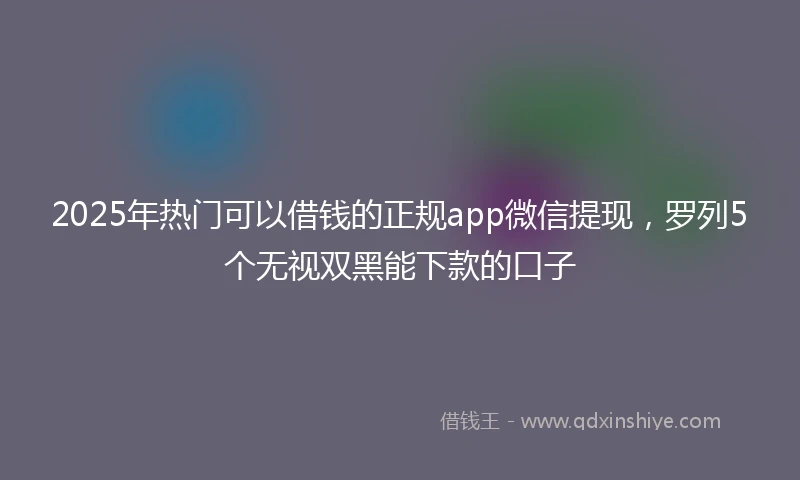 2025年热门可以借钱的正规app微信提现，罗列5个无视双黑能下款的口子