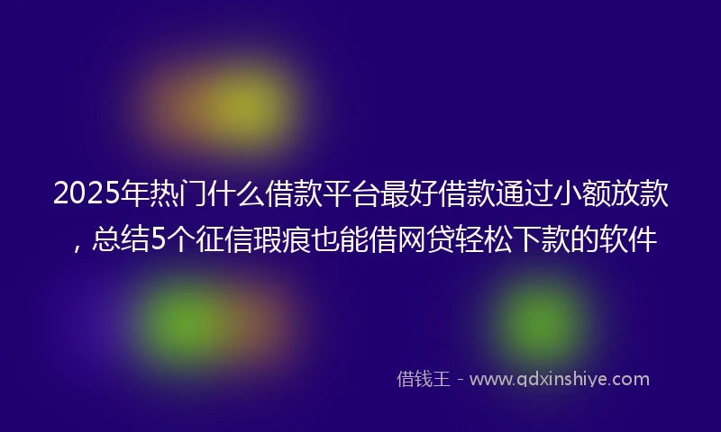 2025年热门什么借款平台最好借款通过小额放款,总结5个征信瑕疵也能借网贷轻松下款的软件