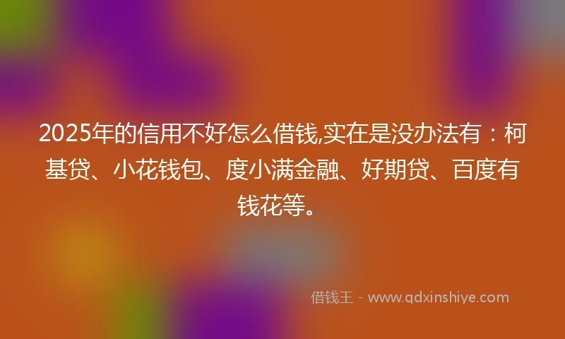 2025年的信用不好怎么借钱,实在是没办法有：柯基贷、小花钱包、度小满金融、好期贷、百度有钱花等。