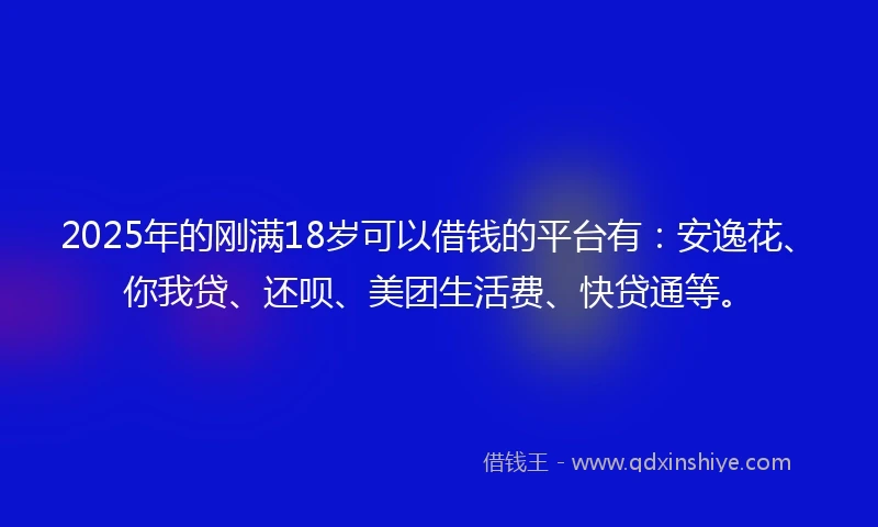 2025年的刚满18岁可以借钱的平台有：安逸花、你我贷、还呗、美团生活费、快贷通等。