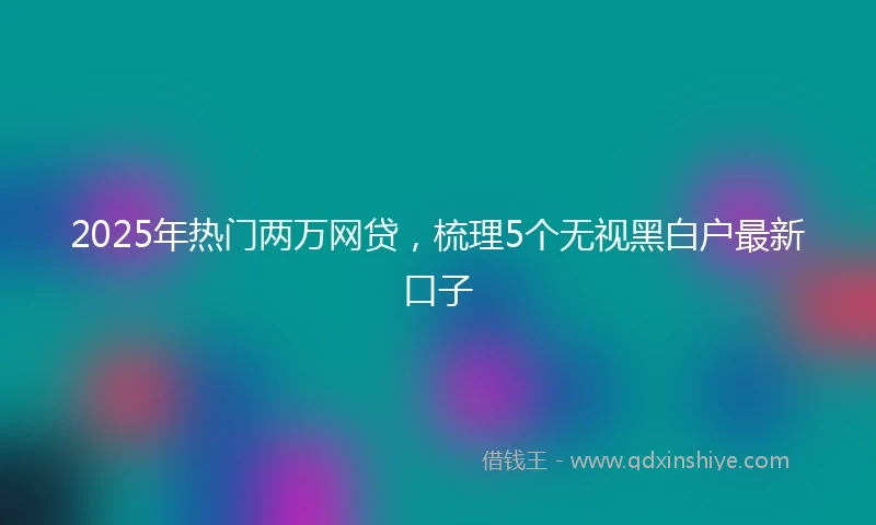 2025年热门两万网贷，梳理5个无视黑白户最新口子