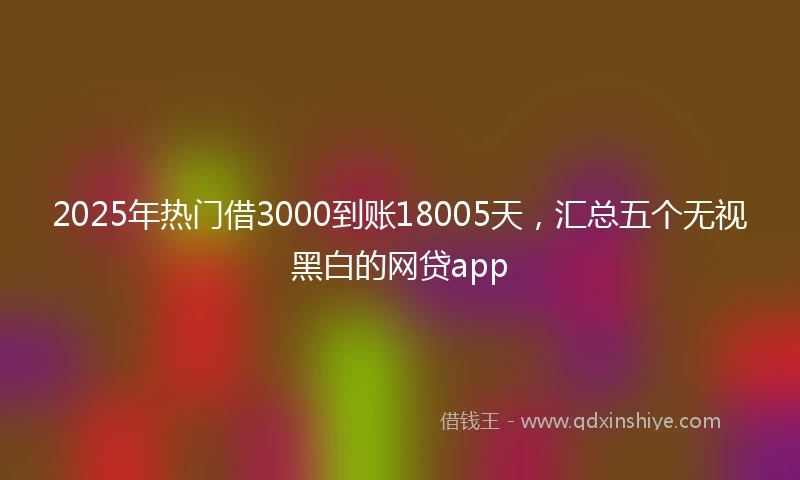 2025年热门借3000到账18005天，汇总五个无视黑白的网贷app
