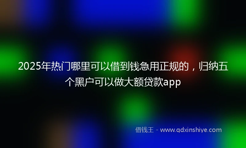 2025年热门哪里可以借到钱急用正规的，归纳五个黑户可以做大额贷款app