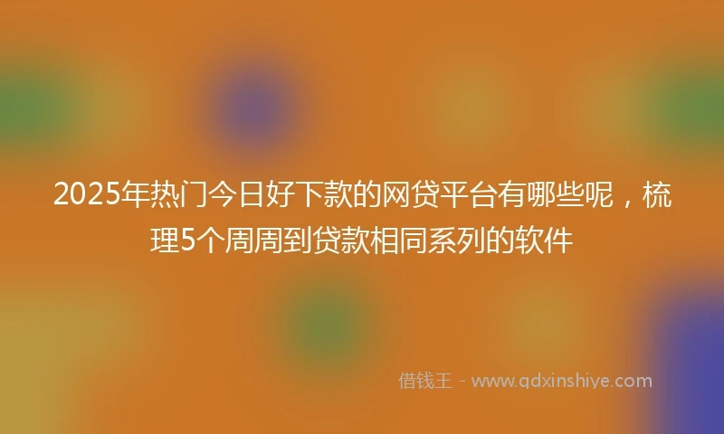 2025年热门今日好下款的网贷平台有哪些呢，梳理5个周周到贷款相同系列的软件