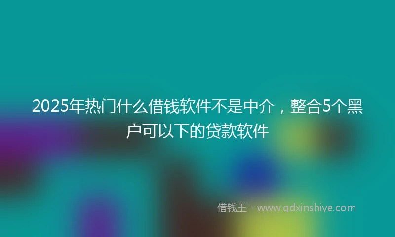 2025年热门什么借钱软件不是中介，整合5个黑户可以下的贷款软件
