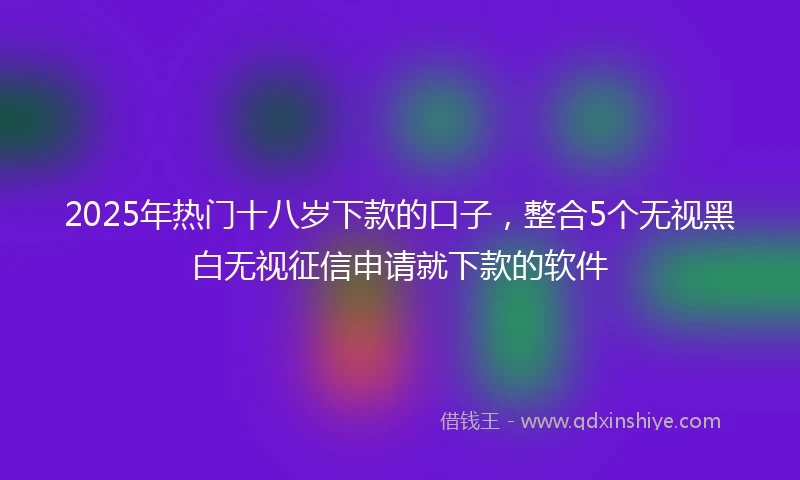 2025年热门十八岁下款的口子，整合5个无视黑白无视征信申请就下款的软件