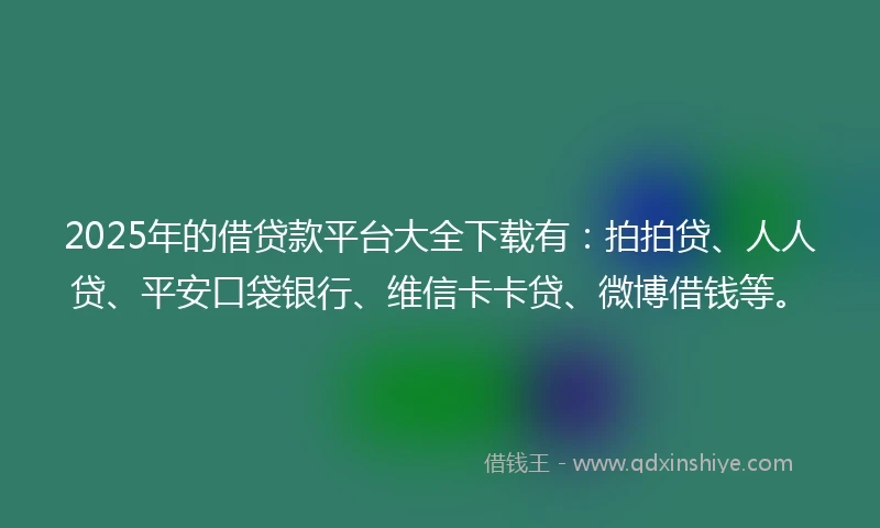 2025年的借贷款平台大全下载有：拍拍贷、人人贷、平安口袋银行、维信卡卡贷、微博借钱等。