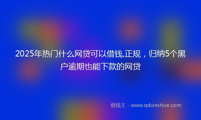 2025年热门什么网贷可以借钱,正规，归纳5个黑户逾期也能下款的网贷