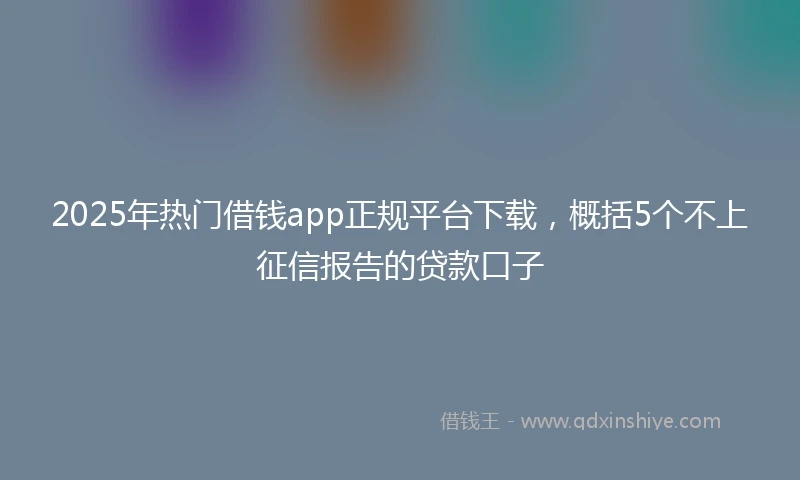 2025年热门借钱app正规平台下载，概括5个不上征信报告的贷款口子