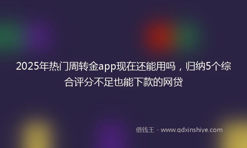 2025年热门周转金app现在还能用吗，归纳5个综合评分不足也能下款的网贷