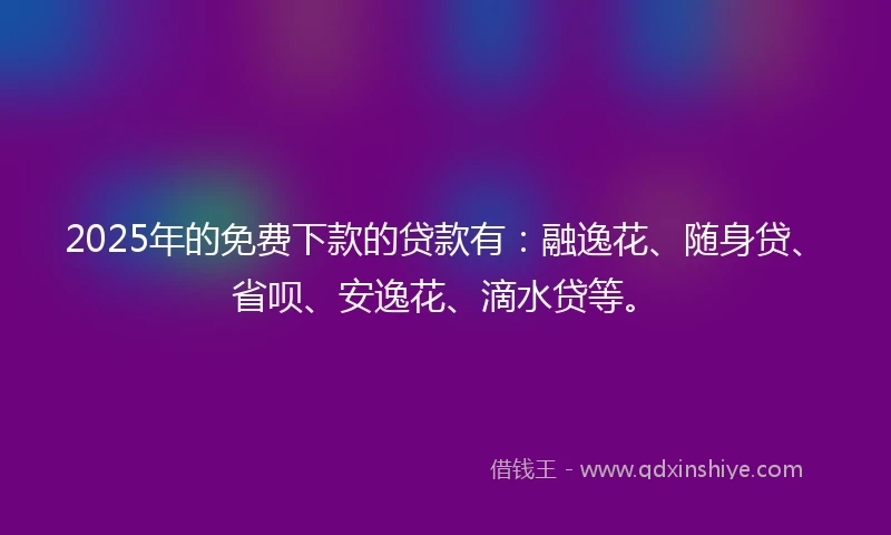 2025年的免费下款的贷款有：融逸花、随身贷、省呗、安逸花、滴水贷等。