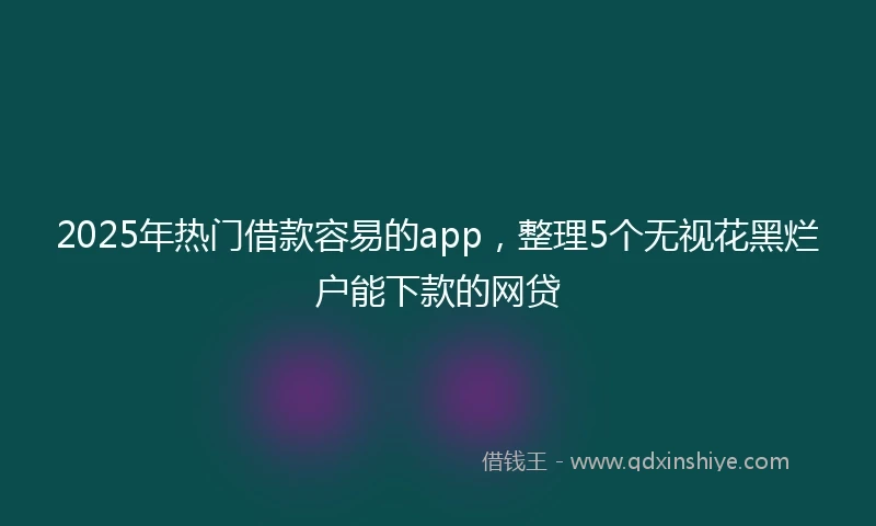 2025年热门借款容易的app，整理5个无视花黑烂户能下款的网贷