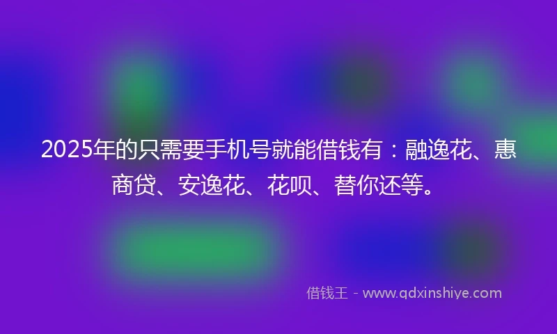 2025年的只需要手机号就能借钱有：融逸花、惠商贷、安逸花、花呗、替你还等。