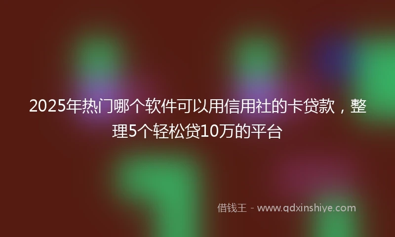 2025年热门哪个软件可以用信用社的卡贷款,整理5个轻松贷10万的平台