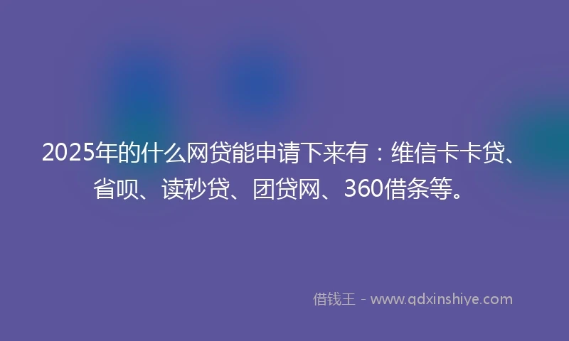 2025年的什么网贷能申请下来有：维信卡卡贷、省呗、读秒贷、团贷网、360借条等。