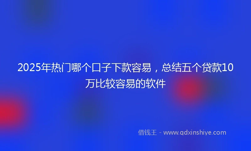 2025年热门哪个口子下款容易，总结五个贷款10万比较容易的软件