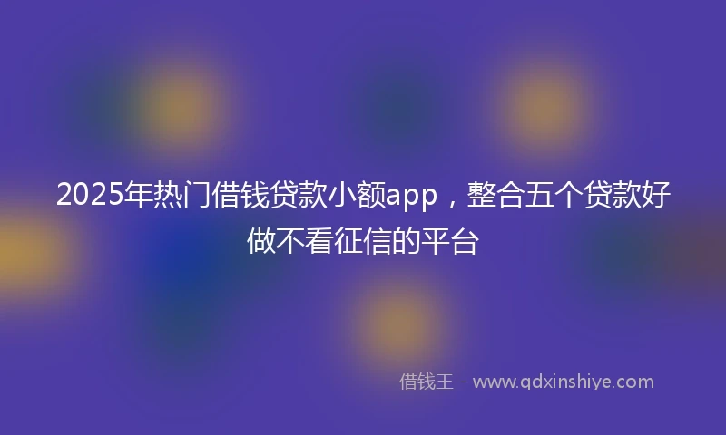 2025年热门借钱贷款小额app，整合五个贷款好做不看征信的平台