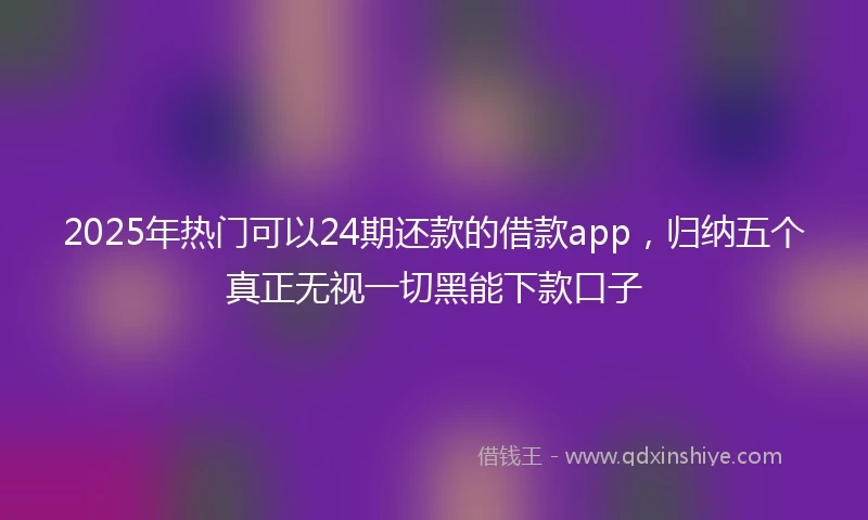 2025年热门可以24期还款的借款app，归纳五个真正无视一切黑能下款口子