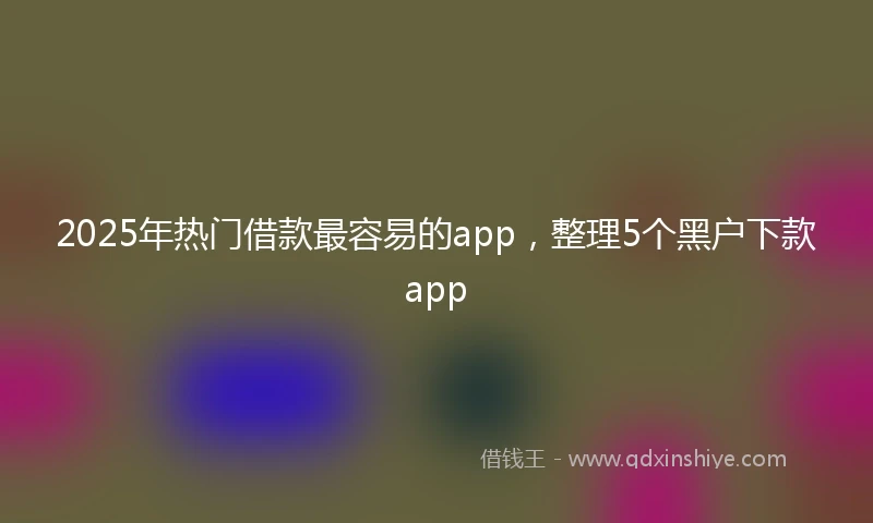 2025年热门借款最容易的app,整理5个黑户下款app