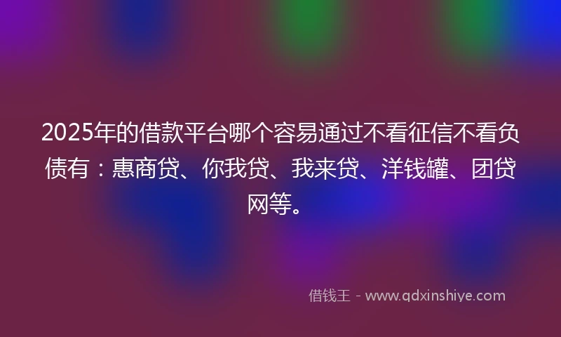 2025年的借款平台哪个容易通过不看征信不看负债有：惠商贷、你我贷、我来贷、洋钱罐、团贷网等。