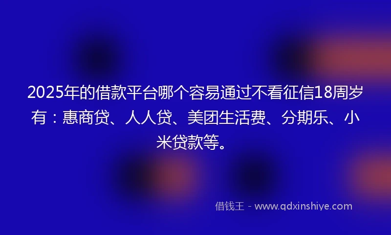 2025年的借款平台哪个容易通过不看征信18周岁有：惠商贷、人人贷、美团生活费、分期乐、小米贷款等。